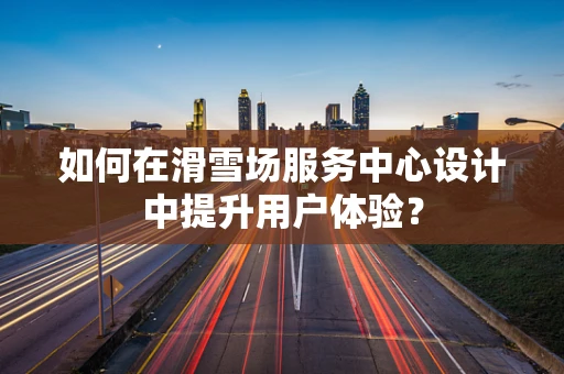 如何在滑雪场服务中心设计中提升用户体验？