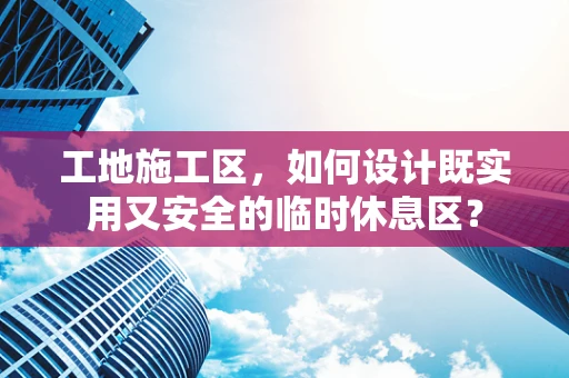 工地施工区，如何设计既实用又安全的临时休息区？