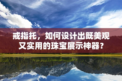 戒指托，如何设计出既美观又实用的珠宝展示神器？