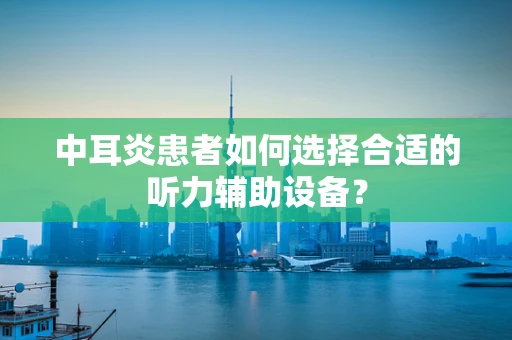 中耳炎患者如何选择合适的听力辅助设备？