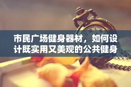 市民广场健身器材，如何设计既实用又美观的公共健身空间？