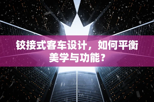 铰接式客车设计，如何平衡美学与功能？