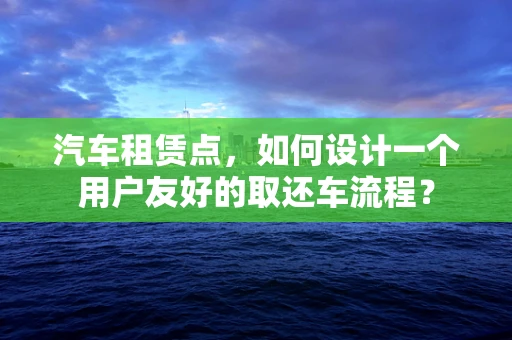 汽车租赁点，如何设计一个用户友好的取还车流程？