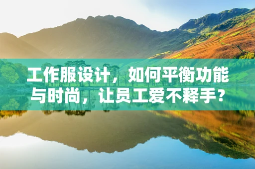工作服设计，如何平衡功能与时尚，让员工爱不释手？