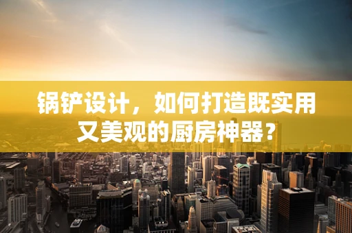 锅铲设计，如何打造既实用又美观的厨房神器？
