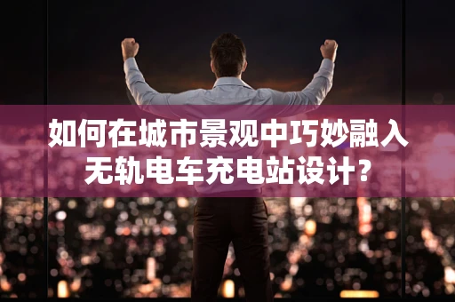 如何在城市景观中巧妙融入无轨电车充电站设计？