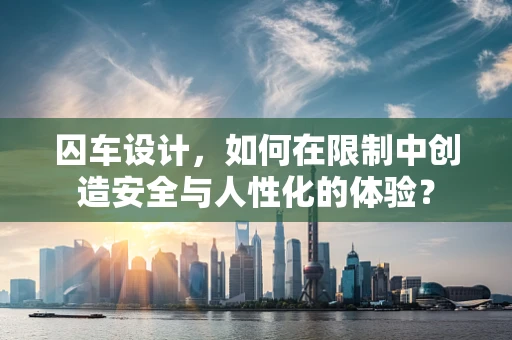 囚车设计，如何在限制中创造安全与人性化的体验？