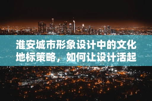 淮安城市形象设计中的文化地标策略，如何让设计活起来？