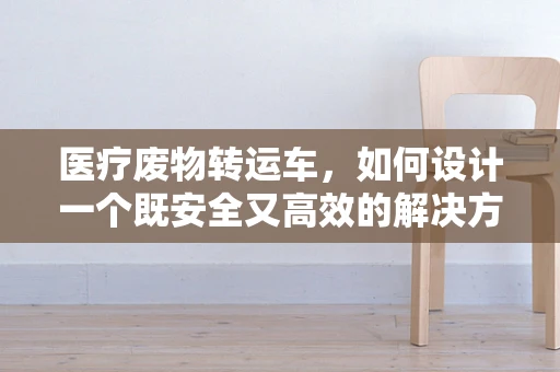 医疗废物转运车，如何设计一个既安全又高效的解决方案？