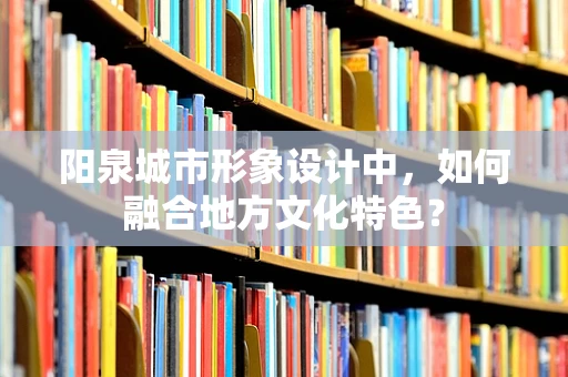 阳泉城市形象设计中，如何融合地方文化特色？