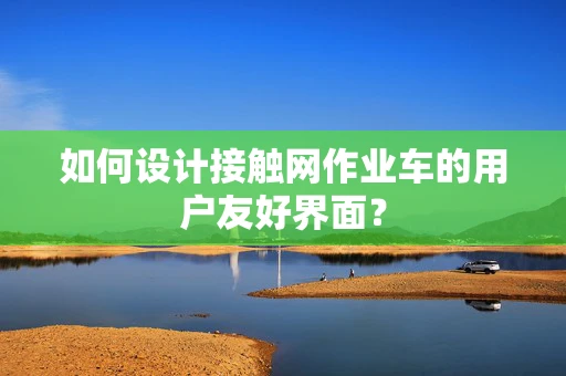 如何设计接触网作业车的用户友好界面？