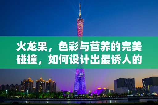 火龙果，色彩与营养的完美碰撞，如何设计出最诱人的视觉效果？
