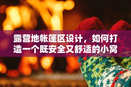 露营地帐篷区设计，如何打造一个既安全又舒适的小窝？