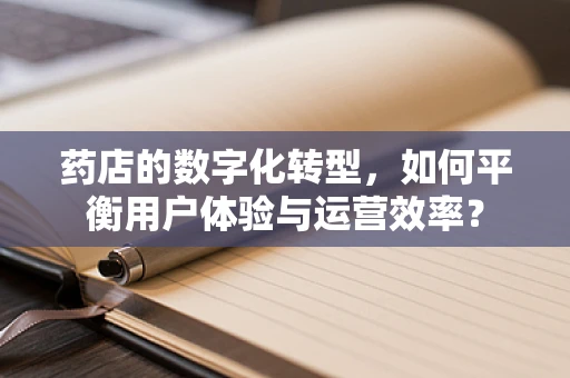 药店的数字化转型，如何平衡用户体验与运营效率？