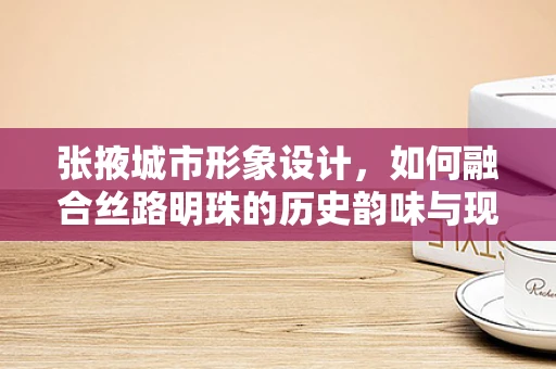 张掖城市形象设计，如何融合丝路明珠的历史韵味与现代感？