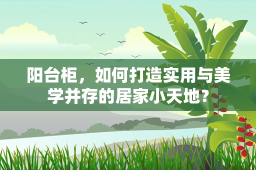 阳台柜，如何打造实用与美学并存的居家小天地？