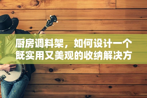 厨房调料架，如何设计一个既实用又美观的收纳解决方案？