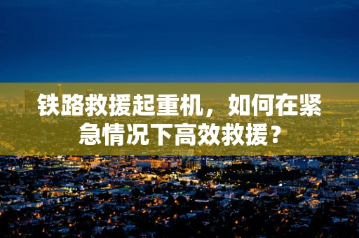 铁路救援起重机，如何在紧急情况下高效救援？
