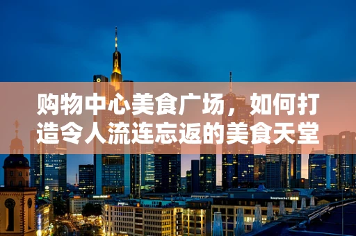 购物中心美食广场，如何打造令人流连忘返的美食天堂？