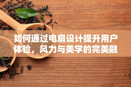 如何通过电扇设计提升用户体验，风力与美学的完美融合？