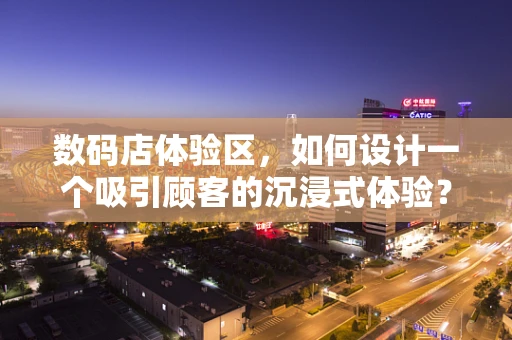 数码店体验区，如何设计一个吸引顾客的沉浸式体验？
