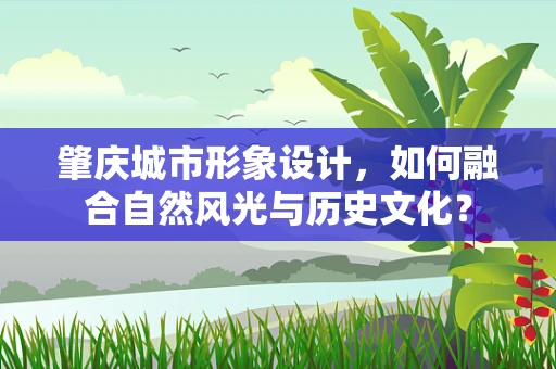 肇庆城市形象设计，如何融合自然风光与历史文化？