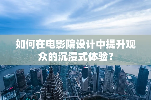 如何在电影院设计中提升观众的沉浸式体验？