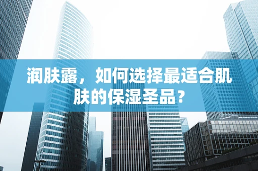 润肤露，如何选择最适合肌肤的保湿圣品？