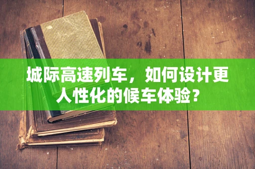 城际高速列车，如何设计更人性化的候车体验？