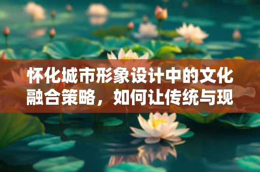 怀化城市形象设计中的文化融合策略，如何让传统与现代和谐共生？
