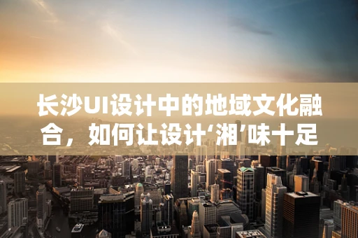 长沙UI设计中的地域文化融合，如何让设计‘湘’味十足？