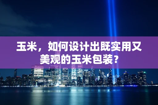 玉米，如何设计出既实用又美观的玉米包装？