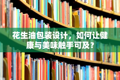 花生油包装设计，如何让健康与美味触手可及？