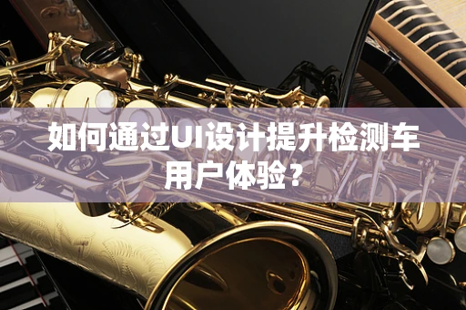如何通过UI设计提升检测车用户体验？