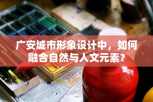 广安城市形象设计中，如何融合自然与人文元素？