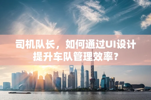 司机队长，如何通过UI设计提升车队管理效率？