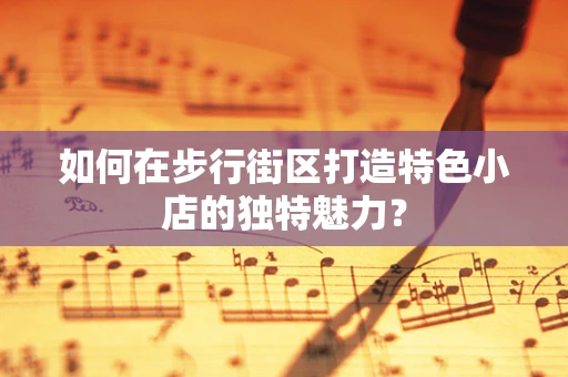 如何在步行街区打造特色小店的独特魅力？