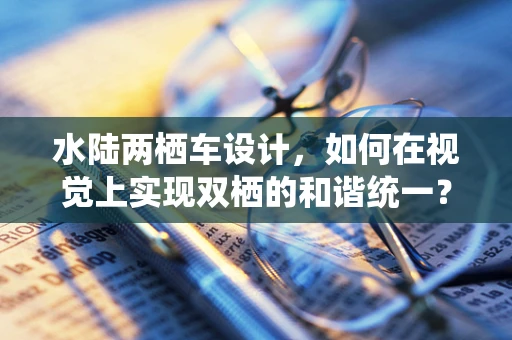 水陆两栖车设计，如何在视觉上实现双栖的和谐统一？