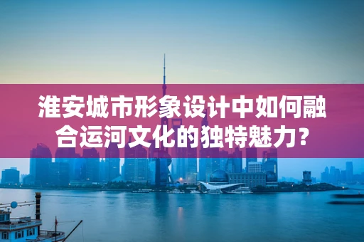 淮安城市形象设计中如何融合运河文化的独特魅力？