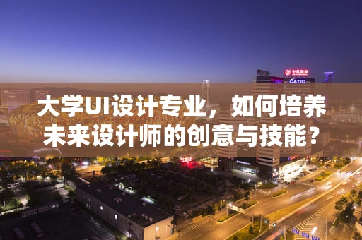 大学UI设计专业，如何培养未来设计师的创意与技能？