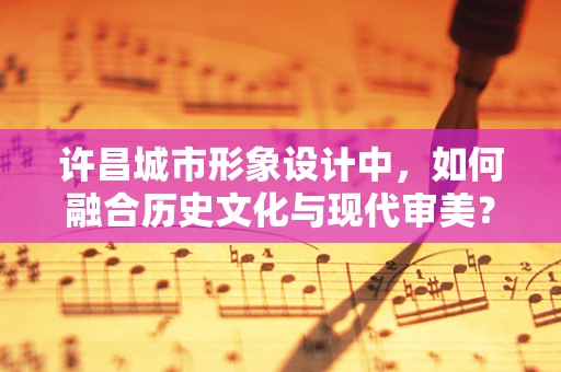 许昌城市形象设计中，如何融合历史文化与现代审美？