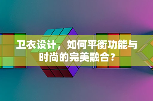 卫衣设计，如何平衡功能与时尚的完美融合？