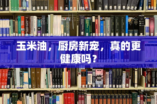 玉米油，厨房新宠，真的更健康吗？