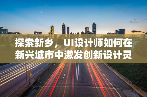 探索新乡，UI设计师如何在新兴城市中激发创新设计灵感？