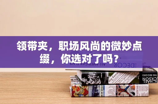 领带夹，职场风尚的微妙点缀，你选对了吗？