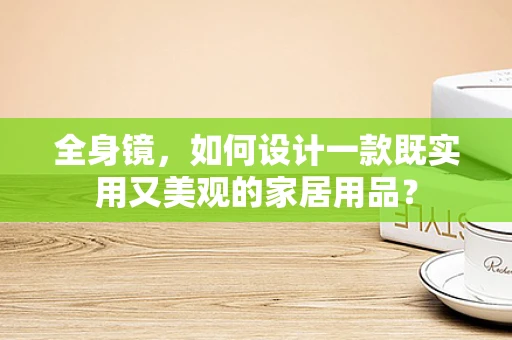 全身镜，如何设计一款既实用又美观的家居用品？