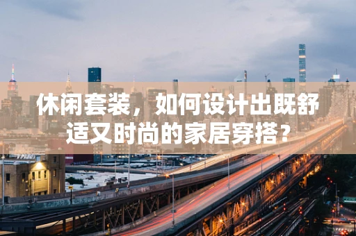 休闲套装，如何设计出既舒适又时尚的家居穿搭？