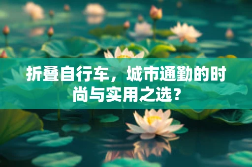 折叠自行车，城市通勤的时尚与实用之选？
