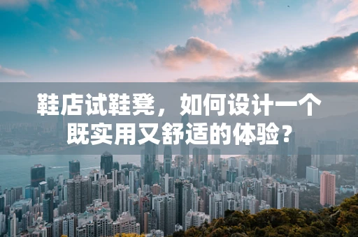 鞋店试鞋凳，如何设计一个既实用又舒适的体验？