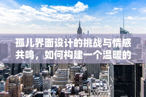孤儿界面设计的挑战与情感共鸣，如何构建一个温暖的遗孤之地？